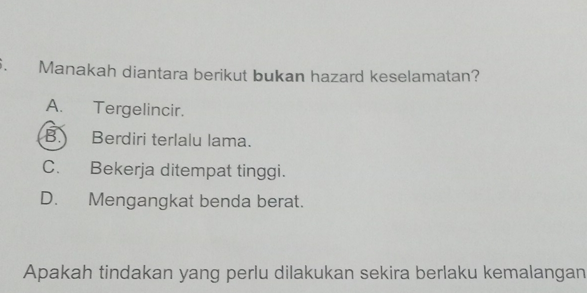 Manakah diantara berikut bukan hazard keselamatan?
A. Tergelincir.
B. Berdiri terlalu lama.
C. Bekerja ditempat tinggi.
D. Mengangkat benda berat.
Apakah tindakan yang perlu dilakukan sekira berlaku kemalangan