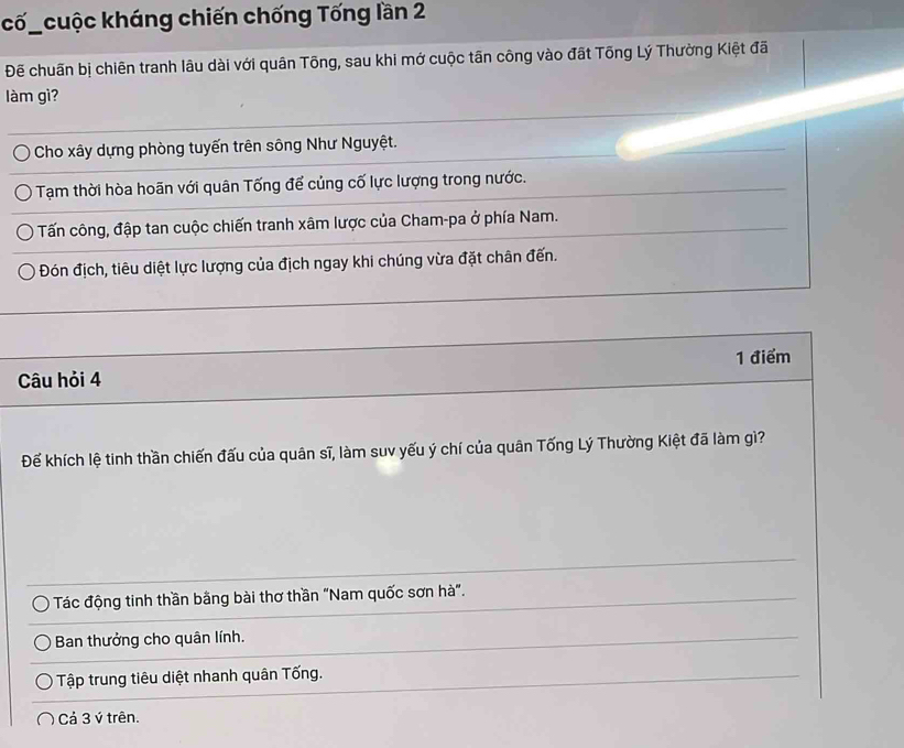 cố_cuộc kháng chiến chống Tống lần 2
Đẽ chuấn bị chiên tranh lâu dài với quân Tông, sau khi mớ cuộc tãn công vào đất Tổng Lý Thường Kiệt đã
làm gì?
Cho xây dựng phòng tuyến trên sông Như Nguyệt.
Tạm thời hòa hoãn với quân Tống để củng cố lực lượng trong nước.
Tấn công, đập tan cuộc chiến tranh xâm lược của Cham-pa ở phía Nam.
Đón địch, tiêu diệt lực lượng của địch ngay khi chúng vừa đặt chân đến.
1 điểm
Câu hỏi 4
Đế khích lệ tinh thần chiến đấu của quân sĩ, làm suv yếu ý chí của quân Tống Lý Thường Kiệt đã làm gì?
Tác động tinh thần bằng bài thơ thần "Nam quốc sơn hà".
Ban thưởng cho quân lính.
Tập trung tiêu diệt nhanh quân Tống.
Cả 3 ý trên.