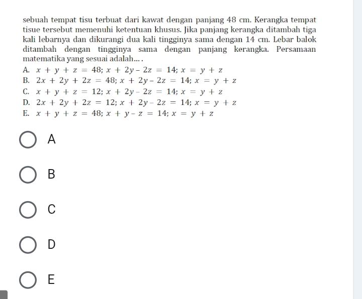 sebuah tempat tisu terbuat dari kawat dengan panjang 48 cm. Kerangka tempat
tisue tersebut memenuhi ketentuan khusus. Jika panjang kerangka ditambah tiga
kali lebarnya dan dikurangi dua kali tingginya sama dengan 14 cm. Lebar balok
ditambah dengan tingginya sama dengan panjang kerangka. Persamaan
matematika yang sesuai adalah... .
A. x+y+z=48; x+2y-2z=14; x=y+z
B. 2x+2y+2z=48; x+2y-2z=14; x=y+z
C. x+y+z=12; x+2y-2z=14; x=y+z
D. 2x+2y+2z=12; x+2y-2z=14; x=y+z
E. x+y+z=48; x+y-z=14; x=y+z
A
B
C
D
E