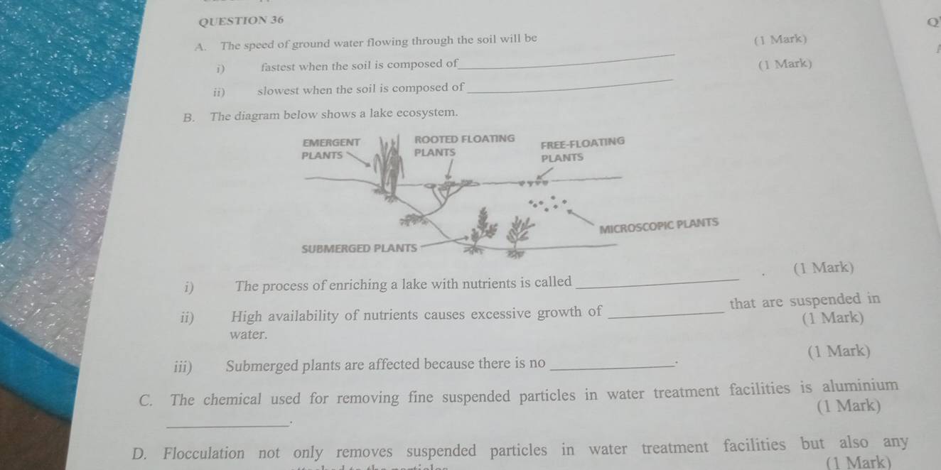 The speed of ground water flowing through the soil will be 
(1 Mark) 
_ 
i) fastest when the soil is composed of (1 Mark) 
ii) slowest when the soil is composed of 
B. The diagram below shows a lake ecosystem. 
i) The process of enriching a lake with nutrients is called _(1 Mark) 
ii) High availability of nutrients causes excessive growth of_ that are suspended in 
(1 Mark) 
water. 
(1 Mark) 
iii) Submerged plants are affected because there is no_ 
. 
C. The chemical used for removing fine suspended particles in water treatment facilities is aluminium 
(1 Mark) 
_. 
D. Flocculation not only removes suspended particles in water treatment facilities but also any 
(1 Mark)