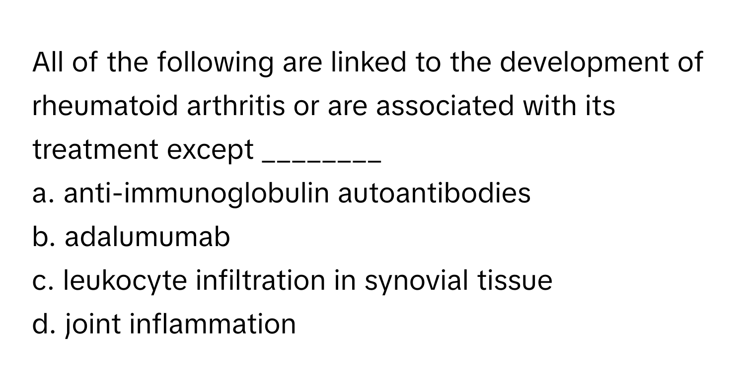 All of the following are linked to the development of rheumatoid arthritis or are associated with its treatment except ________

a. anti-immunoglobulin autoantibodies
b. adalumumab
c. leukocyte infiltration in synovial tissue
d. joint inflammation