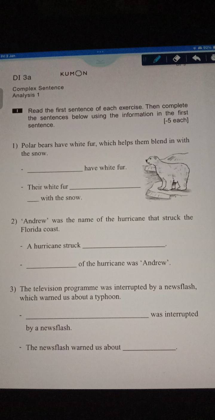 Frl 3 Jan 92% 
DI 3a KUM○N 
Complex Sentence 
Analysis 1 
Read the first sentence of each exercise. Then complete 
the sentences below using the information in the first 
sentence. [-5 each] 
1) Polar bears have white fur, which helps them blend in with 
the snow. 
_ 
have white fur. 
- Their white fur_ 
_ 
with the snow. 
2)‘Andrew’ was the name of the hurricane that struck the 
Florida coast. 
A hurricane struck _. 
_ 
of the hurricane was ‘Andrew’. 
3) The television programme was interrupted by a newsflash, 
which warned us about a typhoon. 
_was interrupted 
by a newsflash. 
The newsflash warned us about_ _.