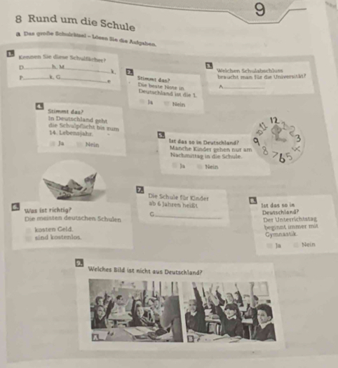 9
8 Rund um die Schule
B. Das große Schulrätsel - Lösen Sie die Aufgaben,
.
Kennen Sie diese Schulfächer?
D._ h. M_ Welchen Schulabschluss
k
P _k, G._ braucht man für die Universität?
Stimmt das?
^.
-, Die beste Note in Deutschland ist die 1 _
4
Ja Nein
Stimmt das?
In Deutschland geht die Schulpflicht bis zum 14. Lebensjahr.
Ja Nein 1st das so in Deutschland? Manche Kinder gehen nur am
Nachmittag in die Schule.
Ja Nein
Die Schule für Kinder
ab 6 Jahren heißt
_
Was ist richtig? Ist das so in
G. Deutschland?
Die meisten deutschen Schulen Der Unterrichtstag
kosten Geld. beginnt immer mit
sind kostenlos. Gymnastik
Ja Nein
Welches Bild ist nicht aus Deutschland?