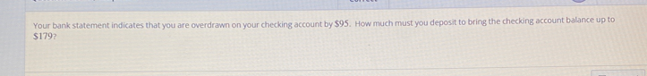 Your bank statement indicates that you are overdrawn on your checking account by $95. How much must you deposit to bring the checking account balance up to
$179?