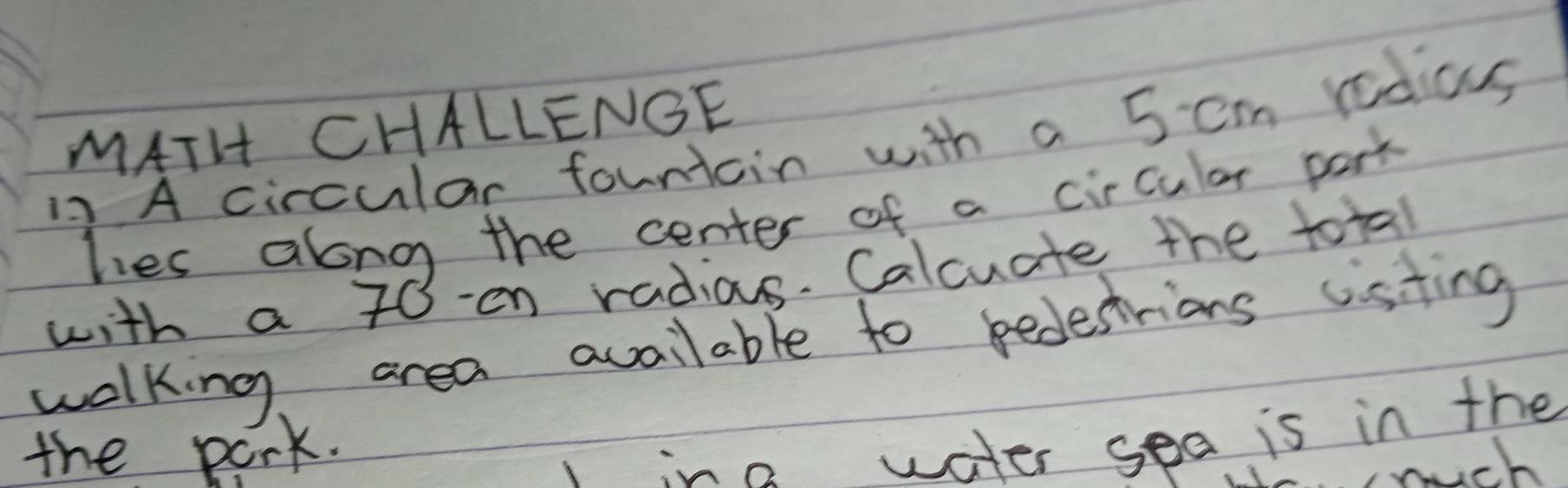 MATH CHALLENGE 
12 A circular founicin with a 5 cm rodius 
hies along the center of a circular park 
with a 70 -en radias. Calcuate the total 
walking area available to pedestrions cisting 
the pork. 
l in2 water sea is in the 
wich