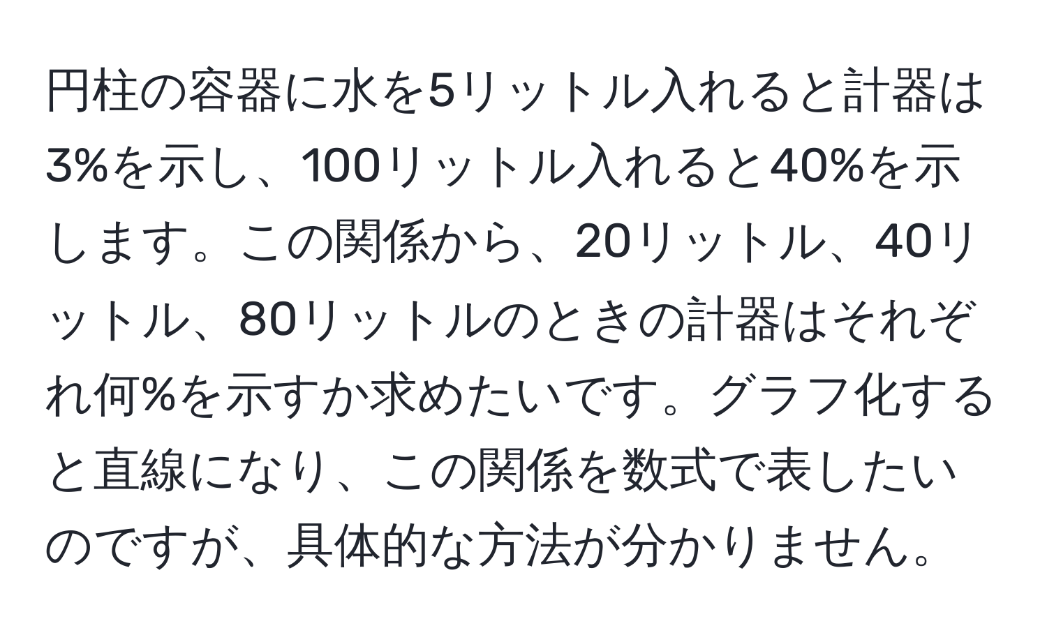 円柱の容器に水を5リットル入れると計器は3%を示し、100リットル入れると40%を示します。この関係から、20リットル、40リットル、80リットルのときの計器はそれぞれ何%を示すか求めたいです。グラフ化すると直線になり、この関係を数式で表したいのですが、具体的な方法が分かりません。