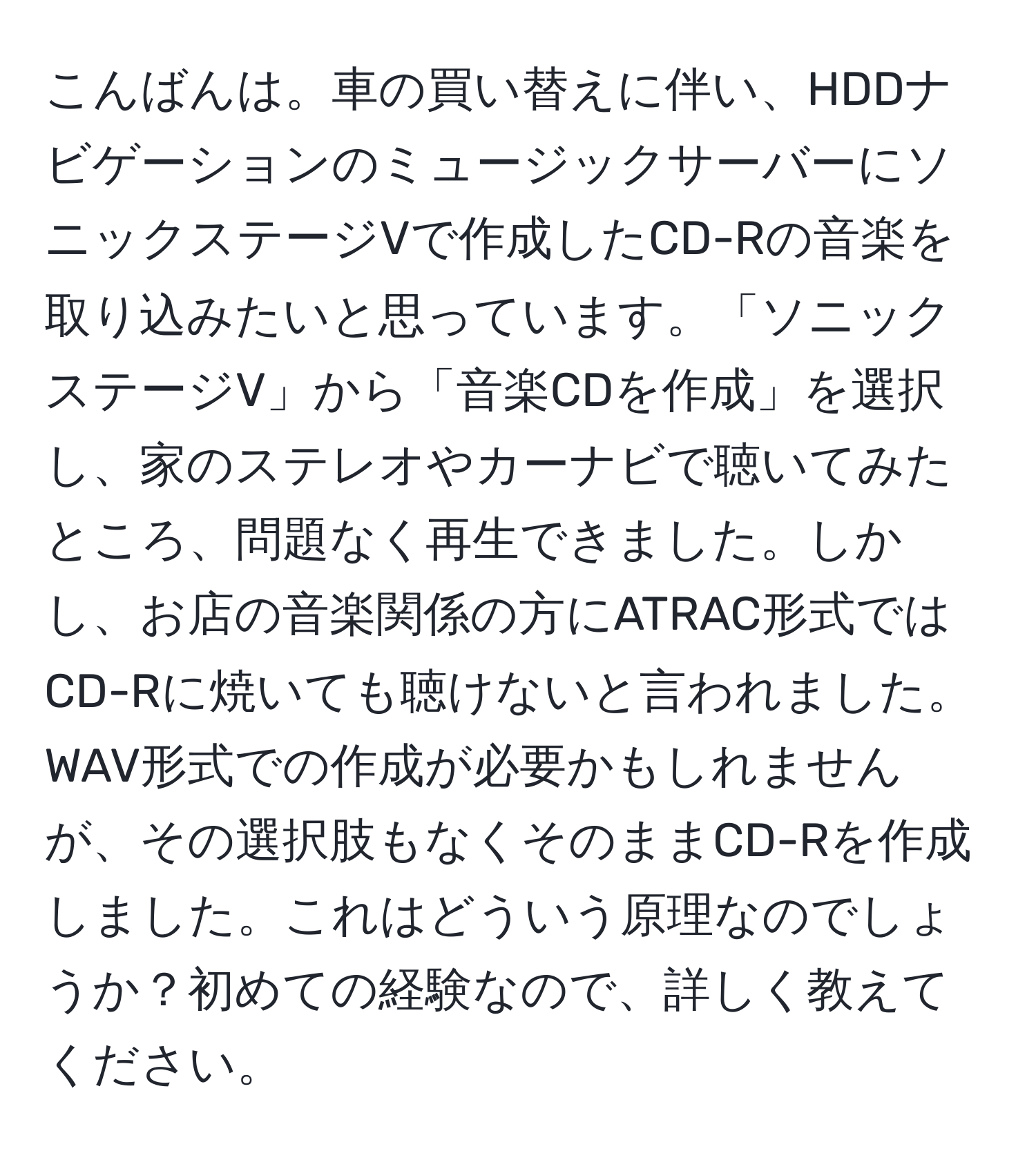 こんばんは。車の買い替えに伴い、HDDナビゲーションのミュージックサーバーにソニックステージVで作成したCD-Rの音楽を取り込みたいと思っています。「ソニックステージV」から「音楽CDを作成」を選択し、家のステレオやカーナビで聴いてみたところ、問題なく再生できました。しかし、お店の音楽関係の方にATRAC形式ではCD-Rに焼いても聴けないと言われました。WAV形式での作成が必要かもしれませんが、その選択肢もなくそのままCD-Rを作成しました。これはどういう原理なのでしょうか？初めての経験なので、詳しく教えてください。