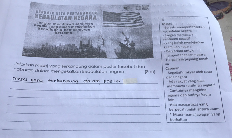 Mesej 
- Bersatu mempertahankan 
kedaulatan negara 
- Jangan membawa 
sentimen negatif 
- Yang boleh menjejaskan 
keamjuan negara 
- Berkörban untuk 
mempartahankan negara 
-Hargai jasa pejuang tanah 
Jelaskan mesej yang terkandung dalam poster tersebut dan air 
cabaran dalam mengekalkan kedaulatan negara. [8 m ] Cabaran 
- Segelintir rakyat idak cinta 
pada negara 
_ 
_ 
_- Ada rakyat yang suka 
_ 
membawa sentimen negatif 
- Contohnya menghina 
_agama dan budaya kaum 
lain 
_-Ada masuarakat yang 
_ 
berpecah belah antara kaum 
Mana-mana jawapan yang 
_berkaitan 
_