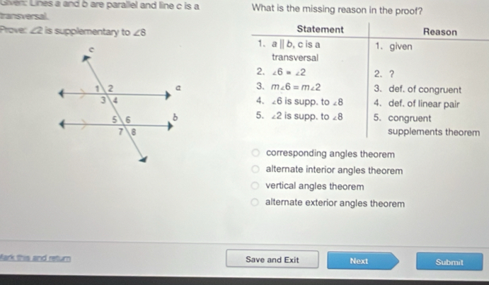 Given: Lines a and b are parallel and line c is a What is the missing reason in the proof?
transversal.
Prove: ∠ 2 is supplementary to ∠ 8 Statement Reason
1. aparallel b , c is a 1. given
transversal
2. ∠ 6=∠ 2 2.?
3. m∠ 6=m∠ 2 3. def. of congruent
4. ∠ 6
is supp. to ∠ 8 4. def. of linear pair
5.
∠ 2 is supp. to ∠ 8 5. congruent
supplements theorem
corresponding angles theorem
alternate interior angles theorem
vertical angles theorem
alternate exterior angles theorem
fark this and return Save and Exit Next Submit