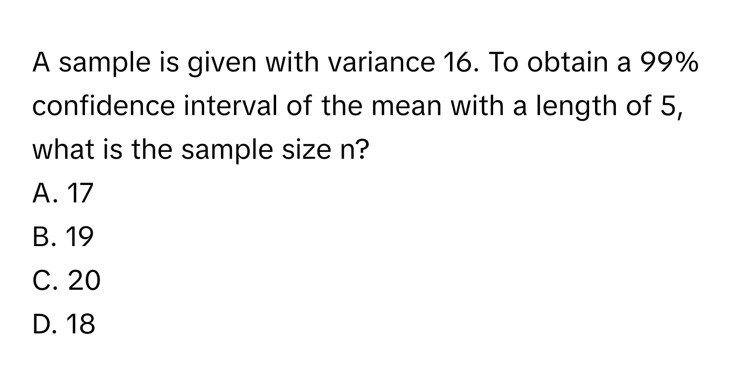 A sample is given with variance 16. To obtain a 99% confidence interval of the mean with a length of 5, what is the sample size n?
A. 17
B. 19
C. 20
D. 18