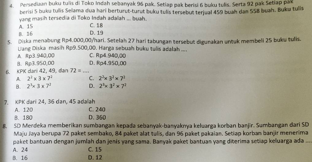 Persediaan buku tulis di Toko Indah sebanyak 96 pak. Setiap pak berisi 6 buku tulis. Serta 92 pak Setiap pak
berisi 5 buku tulis Selama dua hari berturut-turut buku tulis tersebut terjual 459 buah dan 558 buah. Buku tulis
yang masih tersedia di Toko Indah adalah ... buah.
A. 15 C. 18
B. 16 D. 19
5. Diska menabung Rp4.000,00 /hari. Setelah 27 hari tabungan tersebut digunakan untuk membeli 25 buku tulis.
Uang Diska masih Rp9.500,00. Harga sebuah buku tulis adalah ....
A. Rp3.940,00 C. Rp4.940,00
B. Rp3.950,00 D. Rp4.950,00
6. KPK dari 42, 49, dan 72= _
A. 2^2* 3* 7^2 C. 2^2* 3^2* 7^2
B. 2^3* 3* 7^2 D. 2^3* 3^2* 7^2
7. KPK dari 24, 36 dan, 45 adalah
A. 120 C. 240
B. 180 D. 360
8. SD Merdeka memberikan sumbangan kepada sebanyak-banyaknya keluarga korban banjir. Sumbangan dari SD
Maju Jaya berupa 72 paket sembako, 84 paket alat tulis, dan 96 paket pakaian. Setiap korban banjir menerima
paket bantuan dengan jumlah dan jenis yang sama. Banyak paket bantuan yang diterima setiap keluarga ada_
A. 24 C. 15
B. 16 D. 12