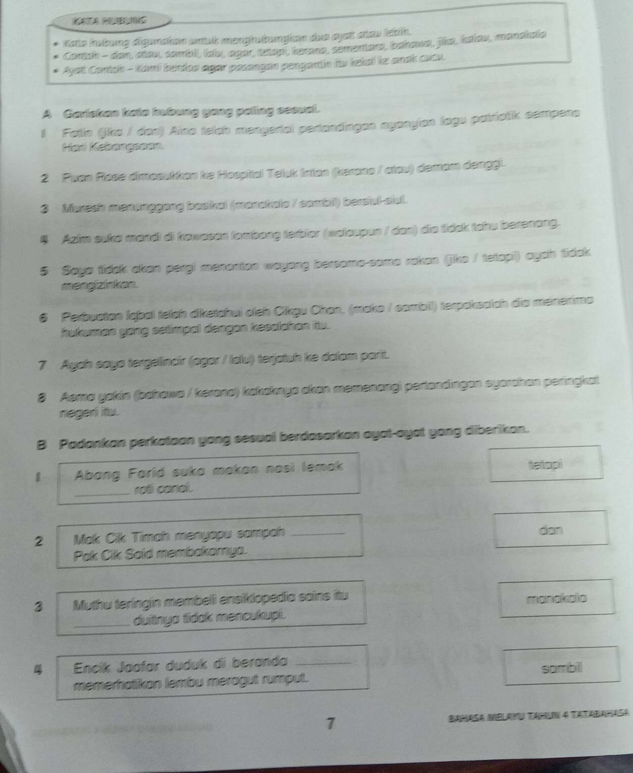 Kata kubung diguraken wtak menghubunghen dua eyst stau lebin.
Cortch - dan, atay, sambl, ldy, agar, tstap, kerna, somentan, bahawa, jike, kalou, mandkda
Ayst Cortsh - Kami bendoa agar pasangan pengantin itu kekal ke anak cucu.
A Gariskan keta hubung yong poling sesual.
1 Falia (jika / dan) Aina telch menyertal pertandiagan ayanyian logu patrolik sempena
Hań Kebargseen.
2 Puan Rose dimasukkan ke Hospital Teluk Intan (kerana / ctau) demam denggi.
3 Mursh menunggeng basikel (manckele / sambil) besiul-siul.
4 Azim sska mandi di kowases tombong terbier (weleupun / dan) die tidsk tchu berenong.
5 Sayo fidck ckan pergi menanton wayang bersama-sama rakan (jiko / tetapi) aych fidck
mengizinkon.
6 Perbuatan labal telch diketchui aleh Cikgu Chan, (mako / sambil) terpaksaich die menerimo
hutarman yong seimpal dengen kesolohan fu.
7 Ayah saya tergelincir (agar / lolu) terjatuh ke dolam parit.
8 Aema yakin (bahawa / kerana) kakaknya akan memenangi pertandingan syarchan peringkat
negeri itw
B Padankan perkataan yang sesuai berdasarkan ayot-ayat yang diberikan.
1 Abang Farid suka makan nasi lemak tetopi
_roi canai.
2 Mak Cik Timah menyapu sampah_
dan
Pak Cik Said membakamya.
3 Muthu teringin membeli ensiklopedia sains itu manokolo
_duïinya tidok mencukupi.
Encik Jaafar duduk di beranda_
sambil
memerhatikan lembu meragut rumput.
7 Bamava Melamu Tamum 4 tatabanasa