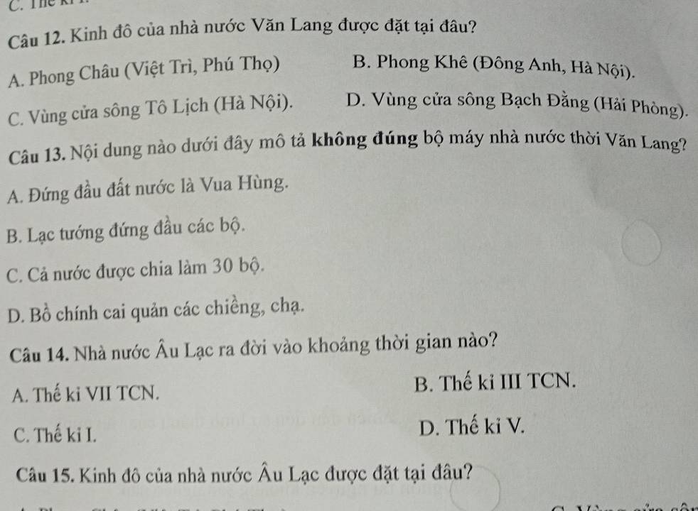 Kinh đô của nhà nước Văn Lang được đặt tại đâu?
A. Phong Châu (Việt Trì, Phú Thọ) B. Phong Khê (Đông Anh, Hà Nội).
C. Vùng cửa sông Tô Lịch (Hà Nội). D. Vùng cửa sông Bạch Đằng (Hải Phòng).
Câu 13. Nội dung nào dưới đây mô tả không đúng bộ máy nhà nước thời Văn Lang?
A. Đứng đầu đất nước là Vua Hùng.
B. Lạc tướng đứng đầu các bộ.
C. Cả nước được chia làm 30 bộ.
D. Bồ chính cai quản các chiềng, chạ.
Câu 14. Nhà nước Âu Lạc ra đời vào khoảng thời gian nào?
A. Thế ki VII TCN. B. Thế ki III TCN.
C. Thế ki I. D. Thế ki V.
Câu 15. Kinh đô của nhà nước Âu Lạc được đặt tại đâu?