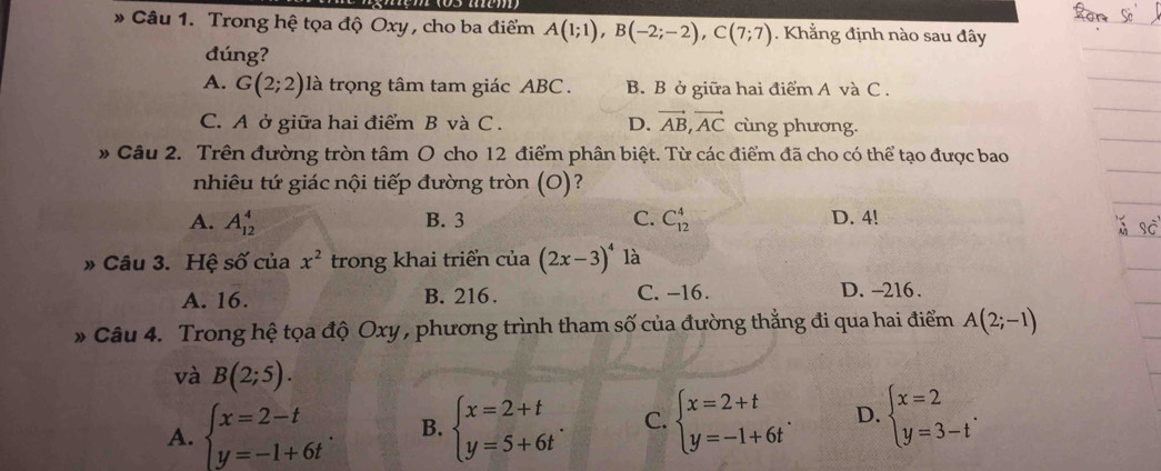 Trong hệ tọa độ Oxy , cho ba điểm A(1;1), B(-2;-2), C(7;7). Khẳng định nào sau đây
đúng?
A. G(2;2) là trọng tâm tam giác ABC. B. B ở giữa hai điểm A và C.
C. A ở giữa hai điểm B và C. D. vector AB, vector AC cùng phương.
# Câu 2. Trên đường tròn tâm O cho 12 điểm phân biệt. Từ các điểm đã cho có thể tạo được bao
nhiêu tứ giác nội tiếp đường tròn (O)?
B. 3 C.
A. A_(12)^4 C_(12)^4 D. 4!
» Câu 3. Hệ số của trong khai triển của x^2 (2x-3)^4 là
A. 16. B. 216. C. -16. D. -216.
* Câu 4. Trong hệ tọa độ Oxy , phương trình tham số của đường thẳng đi qua hai điểm A(2;-1)
và B(2;5).
A. beginarrayl x=2-t y=-1+6tendarray. B. beginarrayl x=2+t y=5+6tendarray.. C. beginarrayl x=2+t y=-1+6tendarray.. D. beginarrayl x=2 y=3-tendarray..