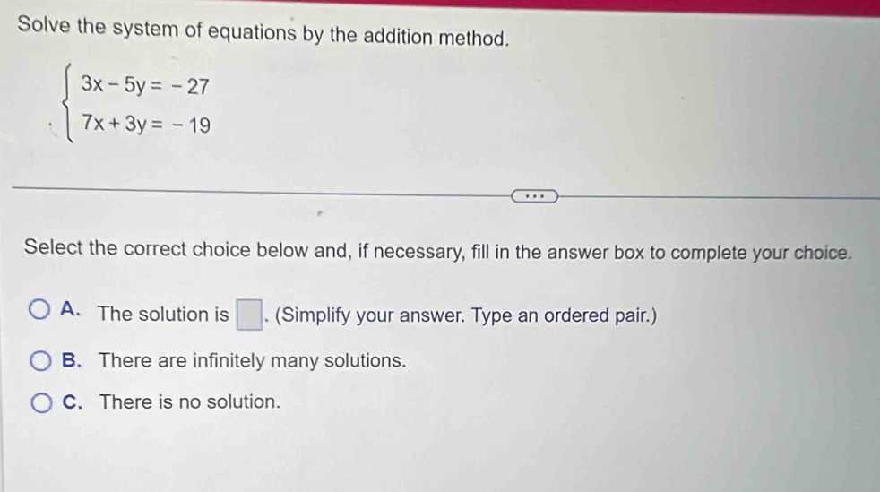 Solve the system of equations by the addition method.
beginarrayl 3x-5y=-27 7x+3y=-19endarray.
Select the correct choice below and, if necessary, fill in the answer box to complete your choice.
A. The solution is □ . (Simplify your answer. Type an ordered pair.)
B. There are infinitely many solutions.
C. There is no solution.