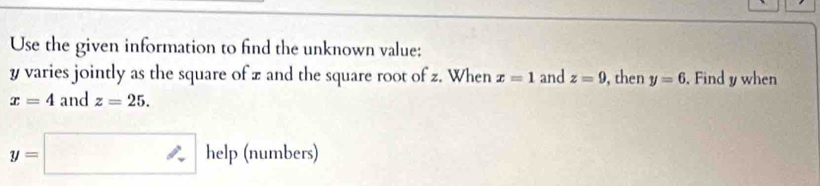 Use the given information to find the unknown value:
y varies jointly as the square of z and the square root of z. When x=1 and z=9 , then y=6. Find y when
x=4 and z=25.
y=□ help (numbers)