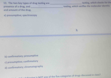 The two key types of drug testing are _testing, which checks for the
presence of a drug, and _testing, which verifies the molecular identity
and amount of the drug.
a) presumptive; spectroscopy
b) confirmatory; presumptive
c) presumptive; confirmatory
d) confirmatory; chromatography
wing is NOT one of the five categories of drugs discussed in class?