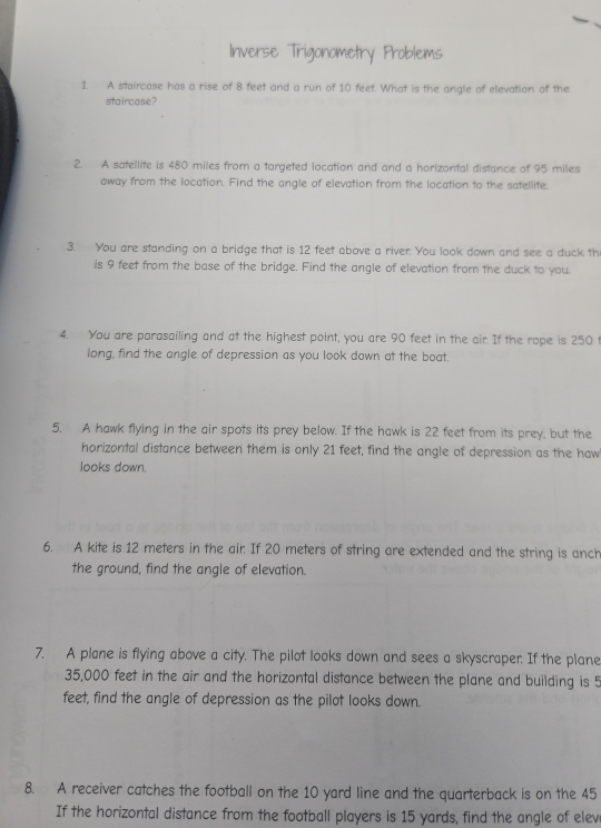 Inverse Trigonometry Problems 
1. A staircase has a rise of 8 feet and a run of 10 feet. What is the angle of elevation of the 
staircase? 
2. A satellite is 480 miles from a targeted location and and a horizontal distance of 95 miles
away from the location. Find the angle of elevation from the location to the satellite. 
3. You are standing on a bridge that is 12 feet above a river. You look down and see a duck th 
is 9 feet from the base of the bridge. Find the angle of elevation from the duck to you. 
4. You are parasailing and at the highest point, you are 90 feet in the air. If the rope is 250 t
long, find the angle of depression as you look down at the boat. 
5. A hawk flying in the air spots its prey below. If the hawk is 22 feet from its prey, but the 
horizontal distance between them is only 21 feet, find the angle of depression as the haw 
looks down. 
6. A kite is 12 meters in the air If 20 meters of string are extended and the string is anch 
the ground, find the angle of elevation. 
7. A plane is flying above a city. The pilot looks down and sees a skyscraper. If the plane
35,000 feet in the air and the horizontal distance between the plane and building is 5
feet, find the angle of depression as the pilot looks down. 
8. A receiver catches the football on the 10 yard line and the quarterback is on the 45
If the horizontal distance from the football players is 15 yards, find the angle of elev