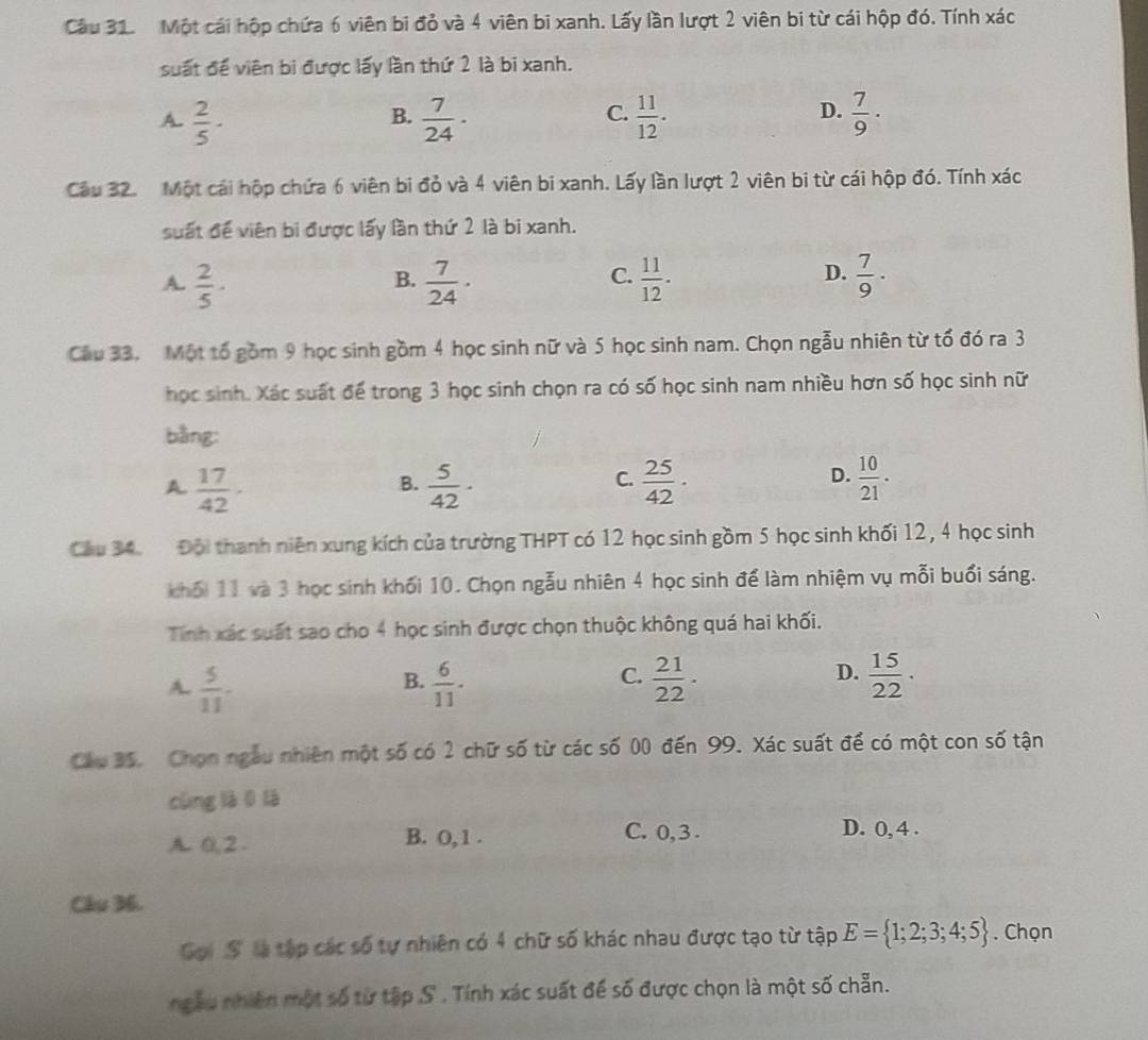 Cầu 31. Một cái hộp chứa 6 viên bi đỏ và 4 viên bi xanh. Lấy lần lượt 2 viên bi từ cái hộp đó. Tính xác
suất đề viên bi được lấy lần thứ 2 là bi xanh.
A.  2/5 ·  7/24 ·  11/12 .  7/9 ·
B.
C.
D.
Cầu 32. Một cái hộp chứa 6 viên bi đỏ và 4 viên bi xanh. Lấy lần lượt 2 viên bi từ cái hộp đó. Tính xác
suất đề viên bi được lấy lần thứ 2 là bi xanh.
A.  2/5 ·  7/24 ·  11/12 .  7/9 ·
B.
C.
D.
Cầu 33. Một tố gồm 9 học sinh gồm 4 học sinh nữ và 5 học sinh nam. Chọn ngẫu nhiên từ tổ đó ra 3
học sinh. Xác suất để trong 3 học sinh chọn ra có số học sinh nam nhiều hơn số học sinh nữ
bằng:
A  17/42 ·
B.  5/42 ·  25/42 ·  10/21 .
C.
D.
Cầu 34. Đội thanh niên xung kích của trường THPT có 12 học sinh gồm 5 học sinh khối 12, 4 học sinh
khối 11 và 3 học sinh khối 10. Chọn ngẫu nhiên 4 học sinh để làm nhiệm vụ mỗi buổi sáng.
Tính xác suất sao cho 4 học sinh được chọn thuộc không quá hai khối.
A.  5/11   6/11 .  21/22 ·  15/22 ·
B.
C.
D.
Cầu 35. Chọn ngàu nhiên một số có 2 chữ số từ các số 00 đến 99. Xác suất để có một con số tận
cùng là 0 là
A. 0,2 B. O, 1 .
C. 0, 3 . D. 0, 4 .
Câu 36.
Gọi S là tập các số tự nhiên có 4 chữ số khác nhau được tạo từ tập E= 1;2;3;4;5. Chọn
ngâu nhiên một số từ tập S . Tính xác suất để số được chọn là một số chẵn.