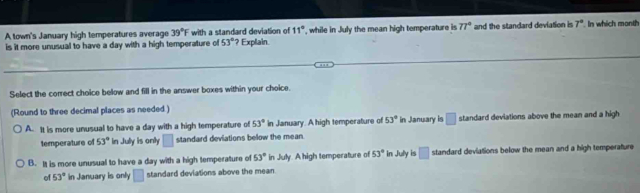 A town's January high temperatures average 39°F with a standard deviation of 11° , while in July the mean high temperature is 77° and the standard deviation is 7° In which month
is it more unusual to have a day with a high temperature of 53° ? Explain.
Select the correct choice below and fill in the answer boxes within your choice.
(Round to three decimal places as needed.)
A. It is more unusual to have a day with a high temperature of 53° in January. A high temperature of 53° in January is □ standard deviations above the mean and a high
temperature of 53° in July is only □ standard deviations below the mean
B. It is more unusual to have a day with a high temperature of 53° in July. A high temperature of 53° in July is □ standard deviations below the mean and a high temperature
of 53° in January is only □ standard deviations above the mean.