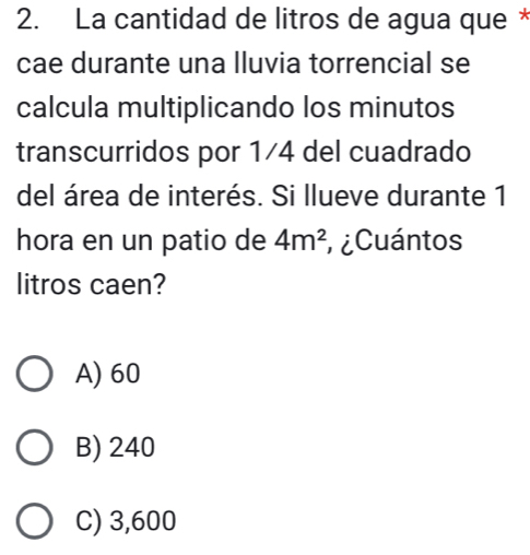 La cantidad de litros de agua que *
cae durante una lluvia torrencial se
calcula multiplicando los minutos
transcurridos por 1/4 del cuadrado
del área de interés. Si llueve durante 1
hora en un patio de 4m^2 ¿Cuántos
litros caen?
A) 60
B) 240
C) 3,600