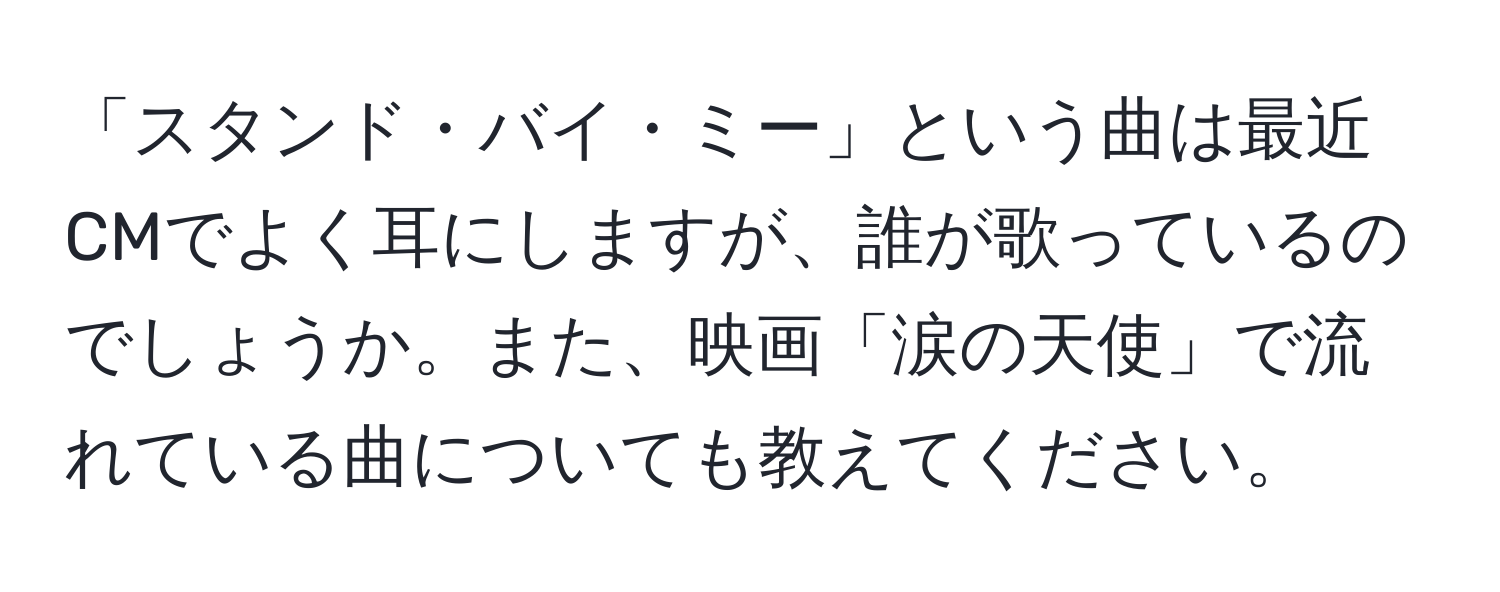 「スタンド・バイ・ミー」という曲は最近CMでよく耳にしますが、誰が歌っているのでしょうか。また、映画「涙の天使」で流れている曲についても教えてください。