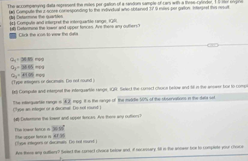 The accompanying data represent the miles per gallon of a random sample of cars with a three-cylinder, 10 liter engirie 
(a) Compute the z-score corresponding to the individual who obtained 37.9 miles per gallon. Interpret this result 
(b) Determine the quartiles 
(c) Compute and interpret the interquartile range, IQR 
(d) Determine the lower and upper fences. Are there any outhiers? 
=Click the icon to view the data
Q_1=30.85mog
O_2=_ 38.65mog
Q_2=41.05mog
(Type integers or decimals. Do not round ) 
(c) Compute and interpret the interquartile range, IQR. Select the correct choice below and fill in the answer box to comp 
The interquartile range is 42 mpg. It is the range of the middle 50% of the observations in the data set 
[Type an integer or a decimal. Do not rourid) 
(d) Determine the lower and upper fences. Are there any outliers? 
The lower fence is 30.55°
The upper fence is 47.35
[Type integers or decimals Do not round.] 
Are there any outliers? Select the correct choice below and, if necessary, fill in the answer box to complete your choice