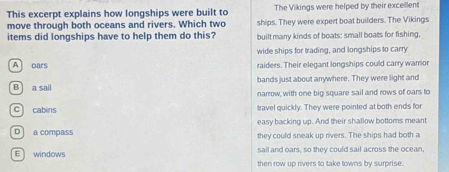 This excerpt explains how longships were built to The Vikings were helped by their excellent
move through both oceans and rivers. Which two ships. They were expert boat builders. The Vikings
items did longships have to help them do this? built many kinds of boats: small boats for fishing,
wide ships for trading, and longships to carry
A oars raiders. Their elegant longships could carry warrior
bands just about anywhere. They were light and
B a sail
narrow, with one big square sail and rows of oars to
c cabins travel quickly. They were pointed at both ends for
easy backing up. And their shallow bottoms meant
D a compass they could sneak up rivers. The ships had both a
Ewindows sail and oars, so they could sail across the ocean,
then row up rivers to take towns by surprise