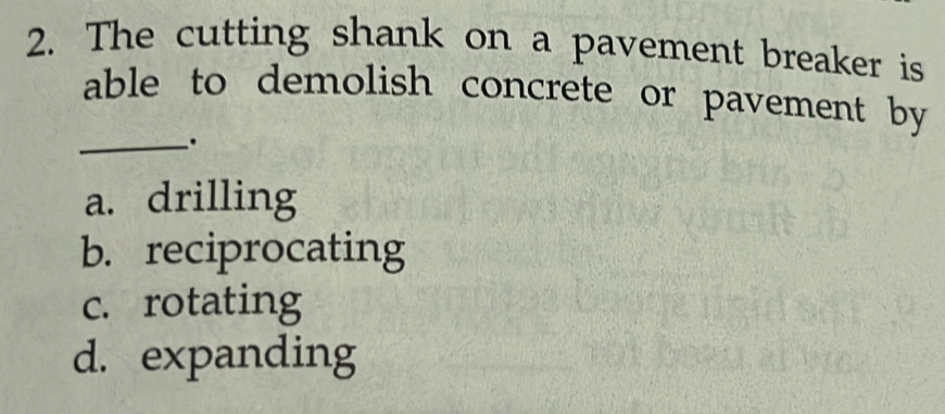 The cutting shank on a pavement breaker is
able to demolish concrete or pavement by
_.
a. drilling
b. reciprocating
c. rotating
d. expanding