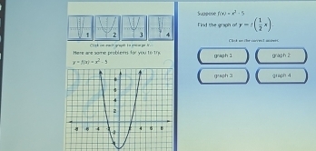 Suppcse f(x)=x^2-5
Find the graph of y=f( 1/2 x). 
14 Clok an the sarces taceets
Here are some problent for you to th Click on each graph is aniar ge N. graph 1 graph 2
y=f(x)=x^2-5
graph 31 griph 4