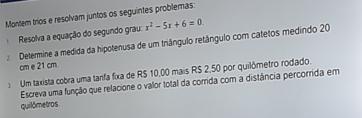 Montem trios e resolvam juntos os seguintes problemas: 
Resolva a equação do segundo grau: x^2-5x+6=0. 
2 Determine a medida da hipotenusa de um triângulo retângulo com catetos medindo 20
cm e 21 cm. 
3 Um taxista cobra uma tarifa fixa de R$ 10,00 mais R$ 2,50 por quilômetro rodado. 
Escreva uma função que relacione o valor total da corrida com a distância percorrida em 
quilômetros