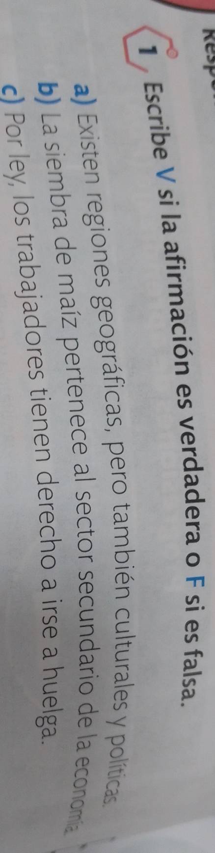 Resp
1 Escribe V si la afirmación es verdadera o F si es falsa.
a) Existen regiones geográficas, pero también culturales y políticas
b) La siembra de maíz pertenece al sector secundario de la economía
c) Por ley, los trabajadores tienen derecho a irse a huelga.