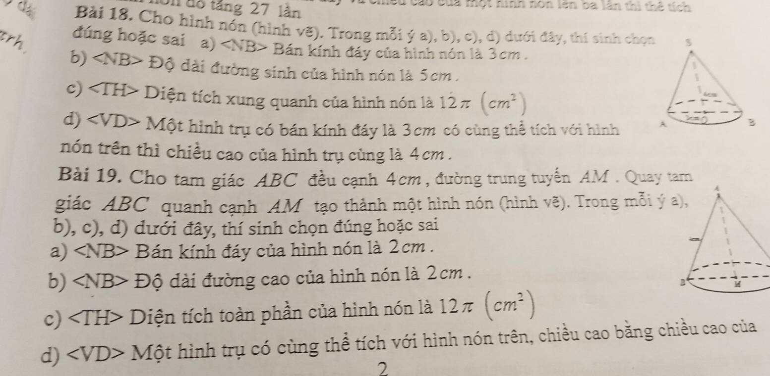 Un độ tăng 27 lân 
C cao của một hinh nón lên ba lần thi thể tích 
Bài 18. Cho hình nón (hình vẽ). Trong mỗi ý a), b), c), d) dưới đây, thí sinh chọn 
đúng hoặc sai a) Bán kính đáy của hình nón là 3cm. 
b) 
trh ∠ NB>D ộ dài đường sinh của hình nón là 5cm. 
c) ∠ TH * Diện tích xung quanh của hình nón là 12π (cm^2)
d) ∠ VD>M? ột hình trụ có bán kính đáy là 3cm có cùng thể tích với hình 
nón trên thì chiều cao của hình trụ cùng là 4 cm. 
Bài 19. Cho tam giác ABC đều cạnh 4cm , đường trung tuyến AM. Quay tam 
giác ABC quanh cạnh AM tạo thành một hình nón (hình vẽ). Trong mỗi ý a 
b), c), d) dưới đây, thí sinh chọn đúng hoặc sai 
a) ∠ NB> Bán kính đáy của hình nón là 2cm. 
b) ∠ NB>Dhat 0 đdài đường cao của hình nón là 2cm. 
c) Diện tích toàn phần của hình nón là 12π (cm^2)
d) ∠ VD>Mhat Ot hình trụ có cùng thể tích với hình nón trên, chiều cao bằng chiều cao của 
2