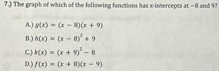 7.) The graph of which of the following functions has x-intercepts at −8 and 9?
A.) g(x)=(x-8)(x+9)
B.) h(x)=(x-8)^2+9
C.) k(x)=(x+9)^2-8
D.) f(x)=(x+8)(x-9)