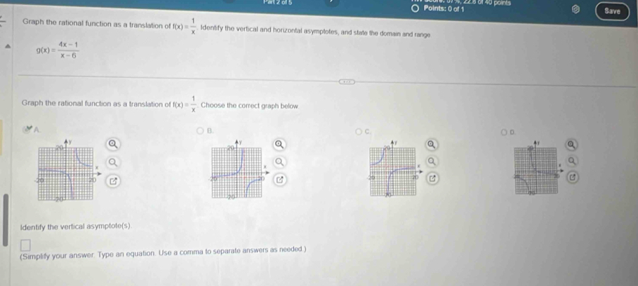 2.8 01 40 points
Save
Graph the rational function as a translation of f(x)= 1/x  Identify the vertical and horizontal asymptotes, and state the domain and range
g(x)= (4x-1)/x-6 
Graph the rational function as a translation o f(x)= 1/x  Choose the correct graph below
A
B.
C.
ldentify the vertical asymptote(s).
(Simplify your answer. Type an equation. Use a comma to separate answers as needed.)