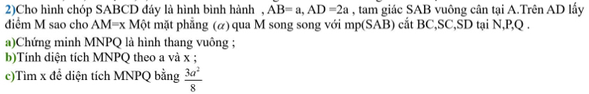 2)Cho hình chóp SABCD đáy là hình bình hành , AB=a, AD=2a , tam giác SAB vuông cân tại A.Trên AD lấy 
điểm M sao cho AM=x Một mặt phẳng (α) qua M song song với mp (SAB) cắt BC, SC, SD tại N, P, Q. 
a)Chứng minh MNPQ là hình thang vuông ; 
b)Tính diện tích MNPQ theo a và x; 
c)Tìm x để diện tích MNPQ bằng  3a^2/8 