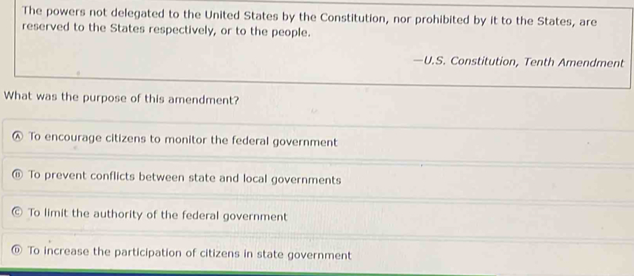 The powers not delegated to the United States by the Constitution, nor prohibited by it to the States, are
reserved to the States respectively, or to the people.
—U.S. Constitution, Tenth Amendment
What was the purpose of this amendment?
④ To encourage citizens to monitor the federal government
To prevent conflicts between state and local governments
To limit the authority of the federal government
To increase the participation of citizens in state government