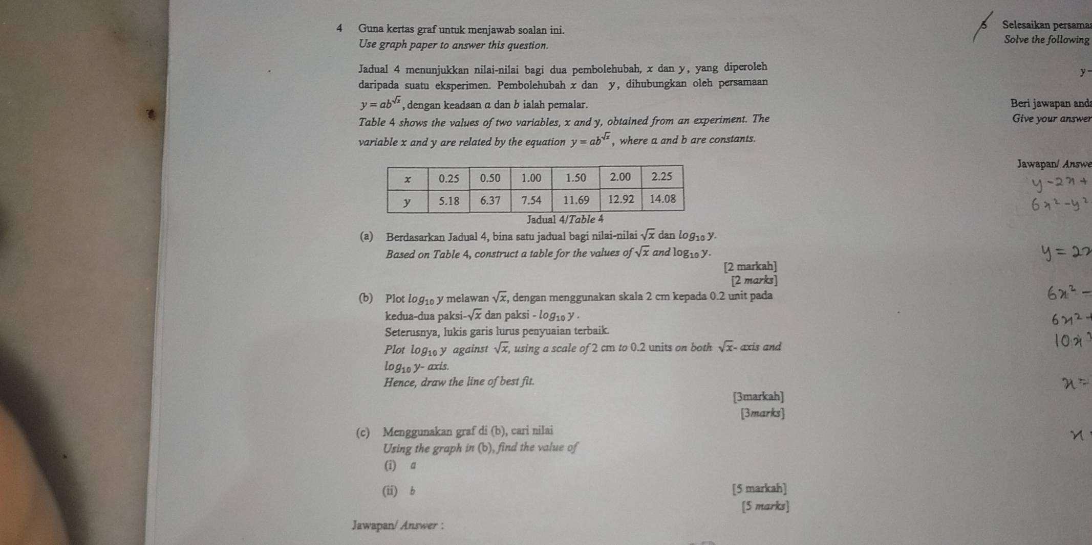 Selesaikan persama 
4 Guna kertas graf untuk menjawab soalan ini. Solve the following 
Use graph paper to answer this question. 
Jadual 4 menunjukkan nilai-nilai bagi dua pembolehubah, x dan y, yang diperoleh
y
daripada suatu eksperimen. Pembolehubah x dan y, dihubungkan oleh persamaan
y=ab^(sqrt(x)) , dengan keadaan a dan b ialah pemalar. Beri jawapan and 
Table 4 shows the values of two variables, x and y, obtained from an experiment. The 
Give your answer 
variable x and y are related by the equation y=ab^(sqrt(x)) , where a and b are constants. 
Jawapan/ Answe 
(a) Berdasarkan Jadual 4, bina satu jadual bagi nilai-nilai sqrt(x) dan logi0 y. 
Based on Table 4, construct a table for the values of sqrt(x) and logi0 y - 
[2 markah] 
[2 marks] 
(b) Plot log10 y melawan sqrt(x) , dengan menggunakan skala 2 cm kepada 0.2 unit pada 
kedua-dua paksi -sqrt(x) dan paksi - log₁ y. 
Seterusnya, lukis garis lurus penyuaian terbaik. 
Plot log₁ y against sqrt(x), using a scale of 2 cm to 0.2 units on both sqrt(x) - axis and
log₁o y - axis. 
Hence, draw the line of best fit. 
[3markah] 
[3marks] 
(c) Menggunakan graf di (b), cari nilai 
Using the graph in (b), find the value of 
(i) a
(ii) b [5 markah] 
[5 marks] 
Jawapan/ Answer :