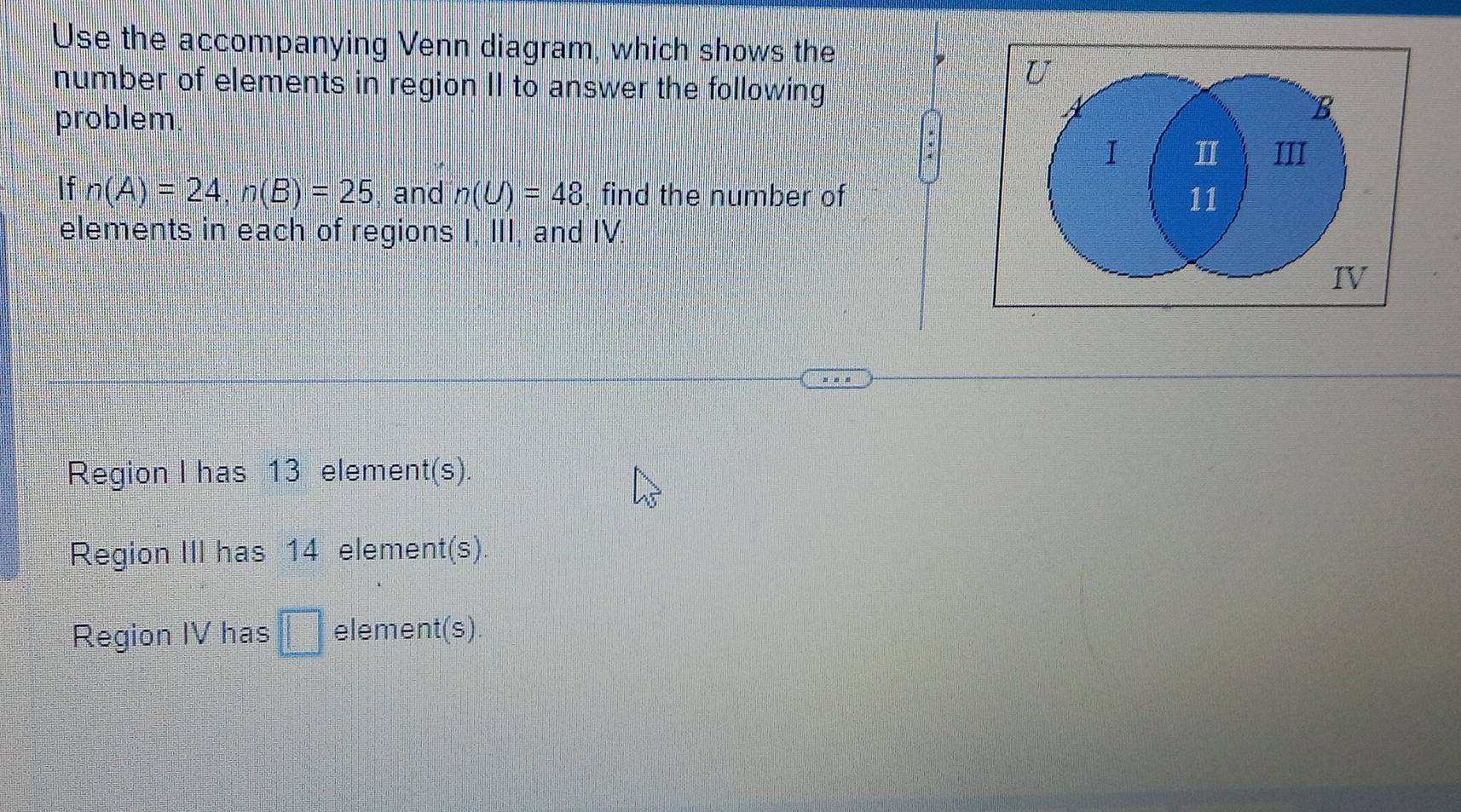 Use the accompanying Venn diagram, which shows the 
, U 
number of elements in region II to answer the following 
problem 
: 
B 
I I III 
If n(A)=24, n(B)=25 and n(U)=48 , find the number of 11
elements in each of regions 1, 111 I, and IV. . 
IV 
Region I has 13 element(s). 
Region III has 14 element(s) 
Region IV has □ element(s).