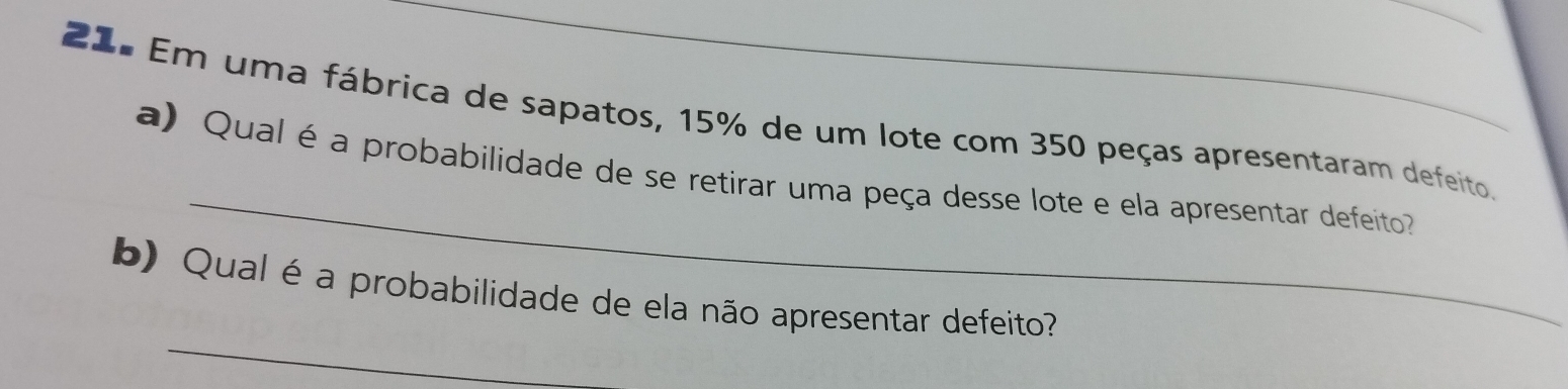 Em uma fábrica de sapatos, 15% de um lote com 350 peças apresentaram defeito, 
_ 
a) Qual é a probabilidade de se retirar uma peça desse lote e ela apresentar defeito 
_ 
b) Qual é a probabilidade de ela não apresentar defeito?