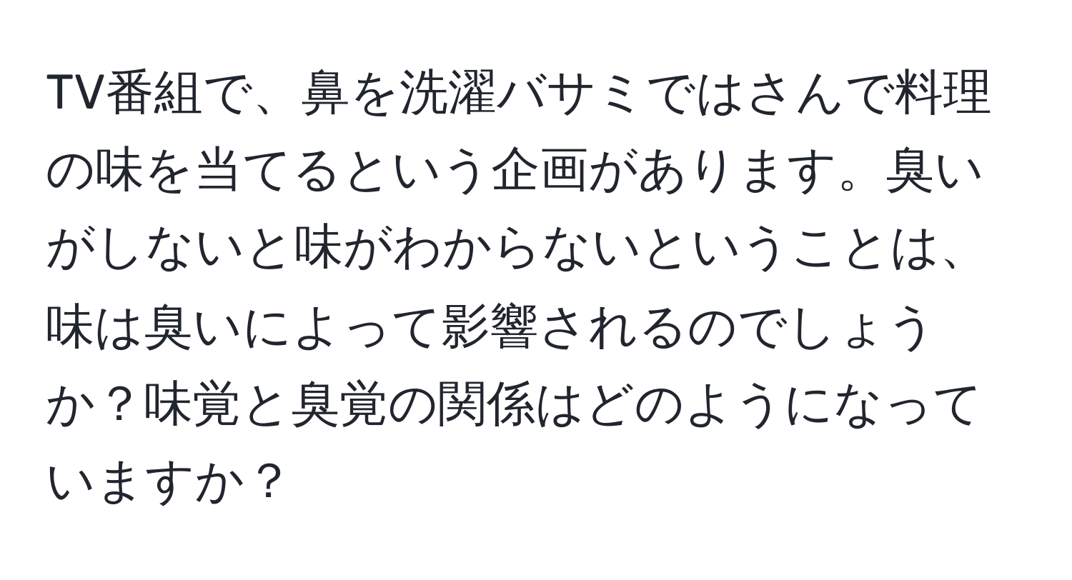 TV番組で、鼻を洗濯バサミではさんで料理の味を当てるという企画があります。臭いがしないと味がわからないということは、味は臭いによって影響されるのでしょうか？味覚と臭覚の関係はどのようになっていますか？