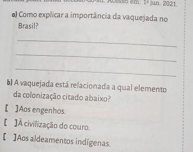 Acesso em: 1^(_ circ) jun. 2021.
α) Como explicar a importância da vaquejada no
Brasil?
_
_
_
b) A vaquejada está relacionada a qual elemento
da colonização citado abaixo?
[ ]Aos engenhos.
[ ]À civilização do couro.
[ ]Aos aldeamentos indígenas.