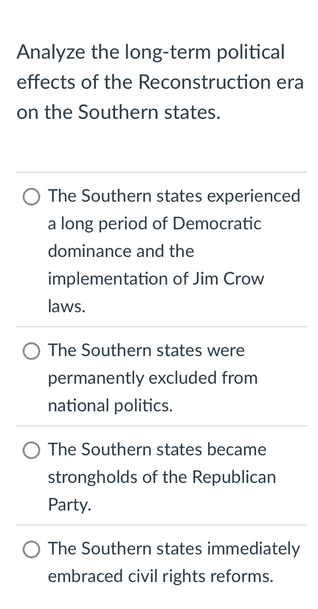 Analyze the long-term political
effects of the Reconstruction era
on the Southern states.
The Southern states experienced
a long period of Democratic
dominance and the
implementation of Jim Crow
laws.
The Southern states were
permanently excluded from
national politics.
The Southern states became
strongholds of the Republican
Party.
The Southern states immediately
embraced civil rights reforms.