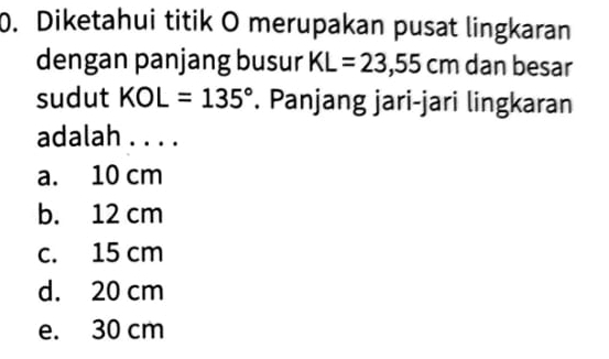 Diketahui titik O merupakan pusat lingkaran
dengan panjang busur KL=23,55cm dan besar
sudut KOL=135°. Panjang jari-jari lingkaran
adalah . . . .
a. 10 cm
b. 12 cm
c. 15 cm
d. 20 cm
e. 30 cm