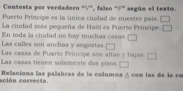 Contesta por verdadero “V”, falso “F” según el texto. 
Puerto Príncipe es la única ciudad de nuestro país. 1 
La ciudad más pequeña de Haití es Puerto Príncipe. 
En toda la ciudad no hay muchas casas. □_ 
Las calles son anchas y angostas. 
Las casas de Puerto Príncipe son altas y bajas. 
Las casas tienen solamente dos pisos. __ 
Relaciona las palabras de la columna à con las de la co 
ación correcta.