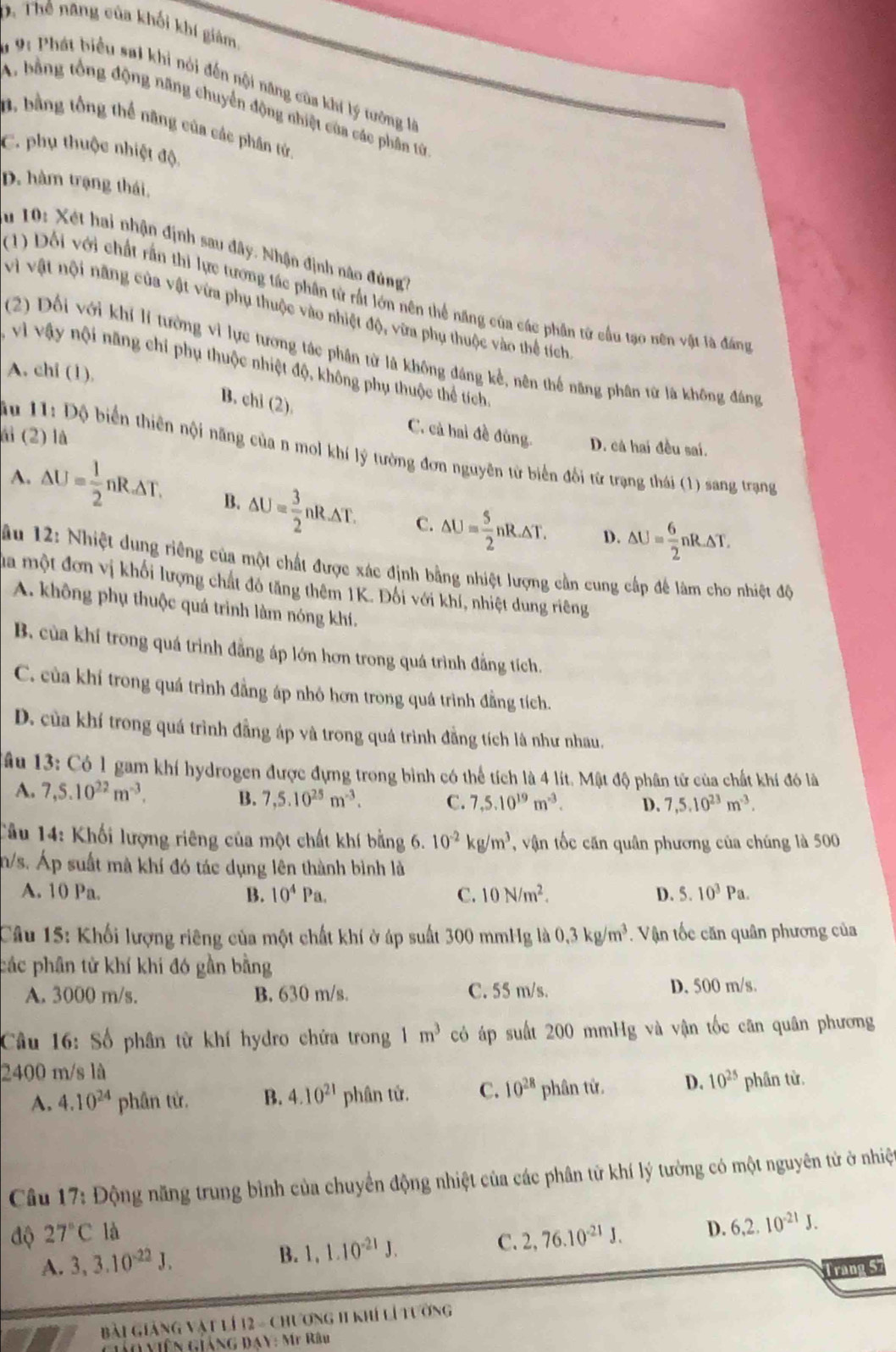 D. Thế năng của khối khí giâm,
a 9: Phát biểu sai khi nói đến nội năng của khí lý tướng là
A. bằng tổng động năng chuyển động nhiệt của các phần từ
D. bằng tổng thể năng của các phân từ,
C. phụ thuộc nhiệt độ,
D. hàm trạng thái,
u 10 :  Xét hai nhận định sau đây. Nhận định nào đúng?
(1) Đối với chất rấn thi lực tướng tác phân từ rất lớn nên thể năng của các phân tử cầu tạo nên vật là đáng
vì vật nội năng của vật vừa phụ thuộc vào nhiệt độ, vừa phụ thuộc vào thể tích
(2) Đối với khi lí tưởng vì lực tương tác phân từ là không đáng kể, nên thể năng phân từ là không đáng
vị vậy nội năng chỉ phụ thuộc nhiệt độ, không phụ thuộc thể tích
A. chi (1),
B. chi (2).
ải (2) là
C. cả hai đề đùng. D. cá hai đều sai.
ầu 11: Độ biển thiên nội năng của n mol khí lý tường đơn nguyên từ biển đổi từ trạng thái (1) sang trạng
A. △ U= 1/2 nR△ T.△ T. B. △ U= 3/2 nR.△ T. C. △ U= 5/2 nR.△ T. △ U= 6/2 nR△ T.
D.
ầu 12: Nhiệt dung riêng của một chất được xác định bằng nhiệt lượng cần cung cấp để làm cho nhiệt độ
ma một đơn vị khối lượng chất đồ tăng thêm 1K. Đối với khí, nhiệt dung riêng
A. không phụ thuộc quá trình làm nóng khí.
B. của khí trong quá trình đẳng áp lớn hơn trong quá trình đẳng tích.
C. của khí trong quá trình đẳng áp nhỏ hơn trong quá trình đẳng tích.
D. của khí trong quá trình đẳng áp và trong quá trình đẳng tích là như nhau,
* âu 13: Có 1 gam khí hydrogen được đựng trong bình có thể tích là 4 lít. Mật độ phân tử của chất khí đó là
A. 7,5.10^(22)m^(-3).
B. 7,5.10^(25)m^(-3). C. 7,5.10^(19)m^(-3). D. 7,5.10^(23)m^(-3).
Tầu 14: Khối lượng riêng của một chất khí bằng 6. 10^(-2)kg/m^3 , vận tốc căn quân phương của chúng là 500
n/s. Áp suất mà khí đó tác dụng lên thành bình là
A. 10 Pa. B. 10^4Pa. C. 10N/m^2. D. 5.10^3Pa.
Câu 15: Khối lượng riêng của một chất khí ở áp suất 300 mmHg là 0.3kg/m^3. Vận tốc căn quân phương của
các phân tử khí khí đó gần bằng
A. 3000 m/s. B. 630 m/s. C. 55 m/s. D. 500 m/s.
Câu 16: Số phân từ khí hydro chứa trong 1m^3 có áp suất 200 mmHg và vận tốc căn quân phương
2400 m/s là
A. 4.10^(24) phân tử. B. 4.10^(21) phân tử. C. 10^(28) phân tử. D. 10^(25) phân từ.
Câu 17: Động năng trung bình của chuyển động nhiệt của các phân tử khí lý tưởng có một nguyên tử ở nhiệt
độ 27°C là D. 6,2.10^(-21)J.
B. 1,1.10^(-21)J. C. 2,76.10^(-21)J.
A. 3,3.10^(-22)J. Trang 5
Bài Giảng vật lí 12 - Chương 11 khí lí tường
G viên giảng ĐAY: Mỹ Râu