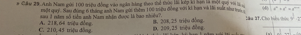 (7) 
* Câu 29. Anh Nam gửi 100 triệu đồng vào ngân hàng theo thể thức lãi kép kỉ hạn là một quý với lãi sử (d) a^m+a^n=a^(m+n)
một quý. Sau đúng 6 tháng anh Nam gửi thêm 100 triệu đồng với kì hạn và lãi suất như trước đa
sau 1 năm số tiền anh Nam nhận được là bao nhiêu?. âu 37.Cho biểu thức 9^(frac 2)5· 2
A. 218, 64 triệu đồng. B. 208,25 triệu đồng.
C. 210, 45 triệu đồng. D. 209,25 triệu đồng.
(a) a^(frac 2)5, a 2/5 