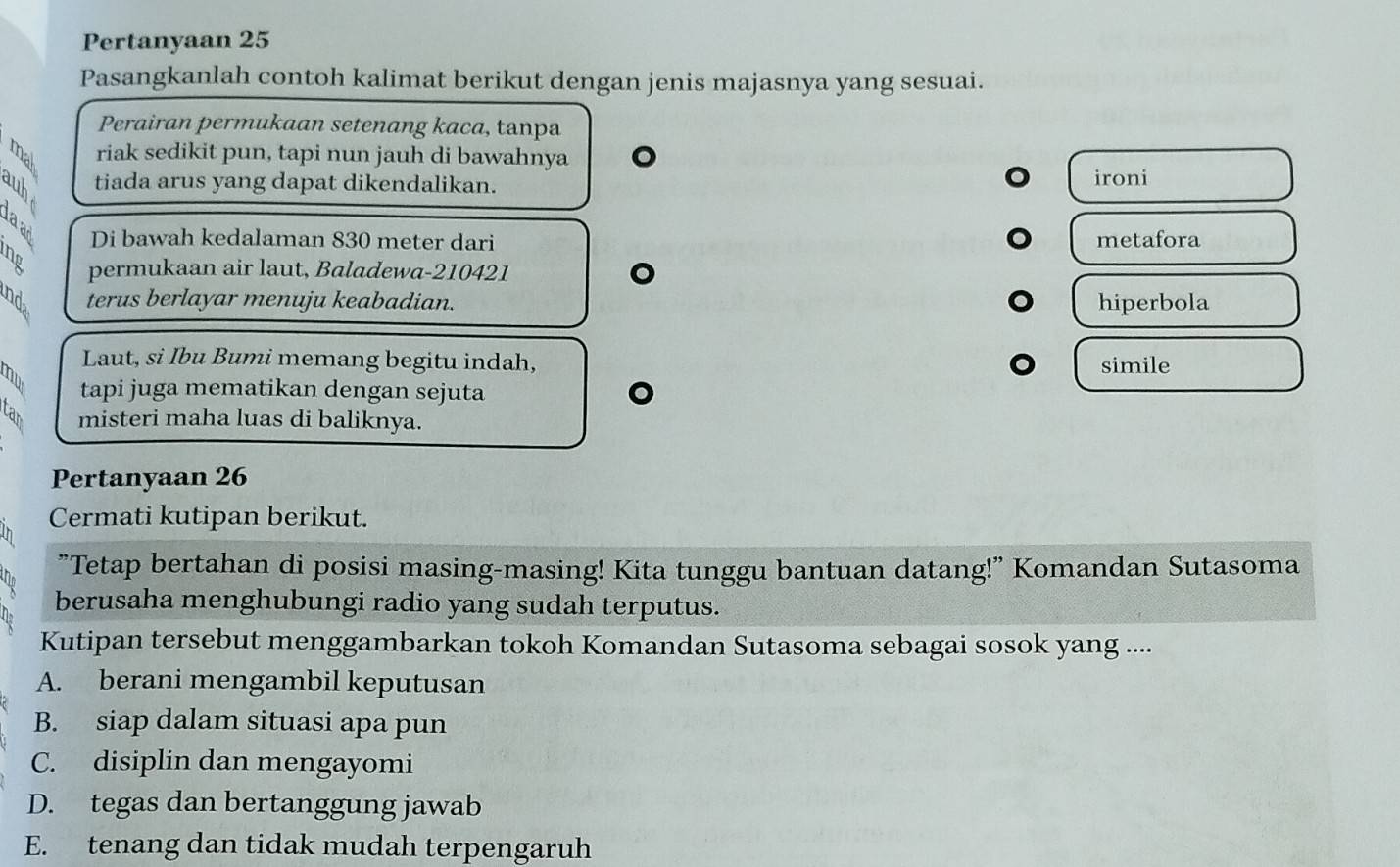 Pertanyaan 25
Pasangkanlah contoh kalimat berikut dengan jenis majasnya yang sesuai.
Perairan permukaan setenang kaca, tanpa
riak sedikit pun, tapi nun jauh di bawahnya 。
tiada arus yang dapat dikendalikan. ironi
Di bawah kedalaman 830 meter dari metafora
B permukaan air laut, Baladewa- 210421 。
B terus berlayar menuju keabadian. hiperbola
Laut, si Ibu Bumi memang begitu indah, simile
B tapi juga mematikan dengan sejuta
。
B misteri maha luas di baliknya.
Pertanyaan 26
Cermati kutipan berikut.
"Tetap bertahan di posisi masing-masing! Kita tunggu bantuan datang!" Komandan Sutasoma
berusaha menghubungi radio yang sudah terputus.
Kutipan tersebut menggambarkan tokoh Komandan Sutasoma sebagai sosok yang ....
A. berani mengambil keputusan
B. siap dalam situasi apa pun
C. disiplin dan mengayomi
D. tegas dan bertanggung jawab
E. tenang dan tidak mudah terpengaruh