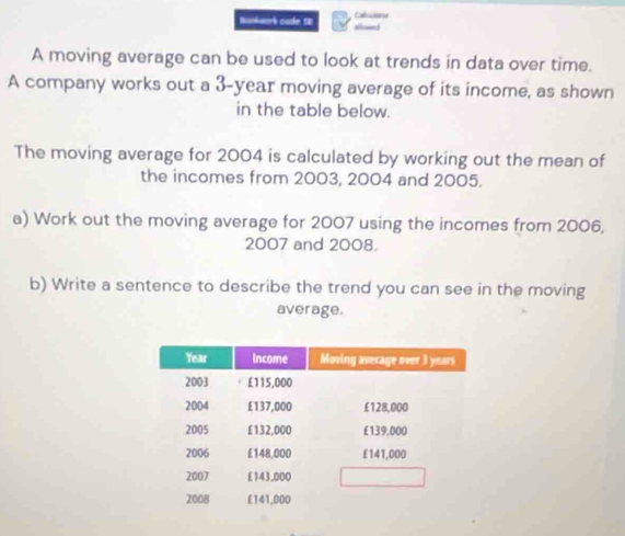 Baokwork codn SE allowed 
A moving average can be used to look at trends in data over time. 
A company works out a 3-year moving average of its income, as shown 
in the table below. 
The moving average for 2004 is calculated by working out the mean of 
the incomes from 2003, 2004 and 2005. 
a) Work out the moving average for 2007 using the incomes from 2006, 
2007 and 2008. 
b) Write a sentence to describe the trend you can see in the moving 
average.