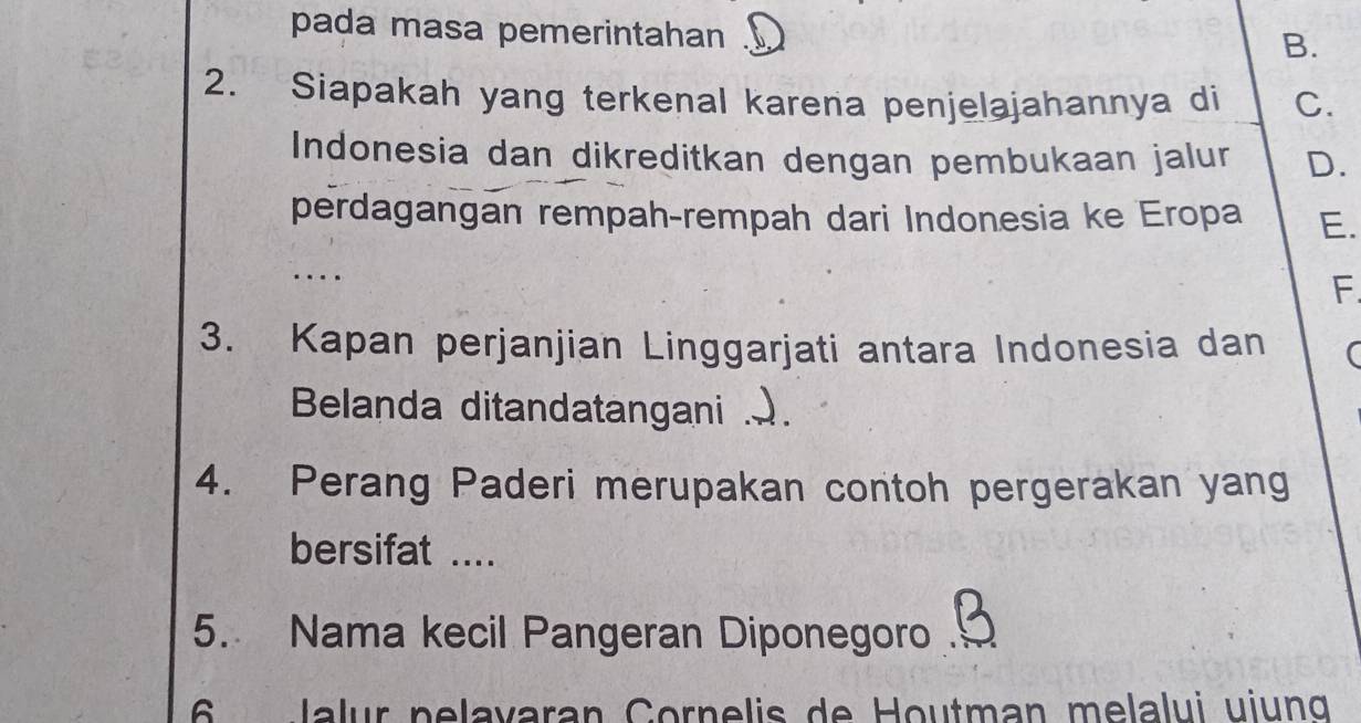 pada masa pemerintahan
B.
2. Siapakah yang terkenal karena penjelajahannya di C.
Indonesia dan dikreditkan dengan pembukaan jalur D.
perdagangan rempah-rempah dari Indonesia ke Eropa E.
...
F.
3. Kapan perjanjian Linggarjati antara Indonesia dan (
Belanda ditandatangani ..
4. Perang Paderi merupakan contoh pergerakan yang
bersifat ....
5. Nama kecil Pangeran Diponegoro 
6 Jalur pelavaran Cornelis de Houtman melalui uiung